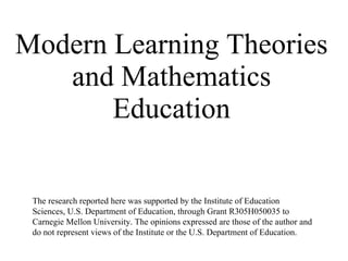 Modern Learning Theories and Mathematics Education The research reported here was supported by the Institute of Education Sciences, U.S. Department of Education, through Grant R305H050035 to Carnegie Mellon University. The opinions expressed are those of the author and do not represent views of the Institute or the U.S. Department of Education. 