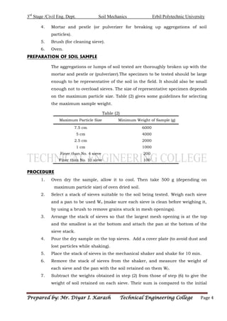 3rd
Stage /Civil Eng. Dept. Soil Mechanics Erbil Polytechnic University
Prepared by: Mr. Diyar I. Karash Technical Engineering College Page 4
4. Mortar and pestle (or pulverizer for breaking up aggregations of soil
particles).
5. Brush (for cleaning sieve).
6. Oven.
PREPARATION OF SOIL SAMPLE
The aggregations or lumps of soil tested are thoroughly broken up with the
mortar and pestle or (pulverizer).The specimen to be tested should be large
enough to be representative of the soil in the field. It should also be small
enough not to overload sieves. The size of representative specimen depends
on the maximum particle size. Table (2) gives some guidelines for selecting
the maximum sample weight.
Table (2)
Maximum Particle Size Minimum Weight of Sample (g)
7.5 cm 6000
5 cm 4000
2.5 cm 2000
1 cm 1000
Finer than No. 4 sieve 200
Finer than No. 10 sieve 100
PROCEDURE
1. Oven dry the sample, allow it to cool. Then take 500 g (depending on
maximum particle size) of oven dried soil.
2. Select a stack of sieves suitable to the soil being tested. Weigh each sieve
and a pan to be used Wo (make sure each sieve is clean before weighing it,
by using a brush to remove grains stuck in mesh openings).
3. Arrange the stack of sieves so that the largest mesh opening is at the top
and the smallest is at the bottom and attach the pan at the bottom of the
sieve stack.
4. Pour the dry sample on the top sieves. Add a cover plate (to avoid dust and
lost particles while shaking).
5. Place the stack of sieves in the mechanical shaker and shake for 10 min.
6. Remove the stack of sieves from the shaker, and measure the weight of
each sieve and the pan with the soil retained on them Wf.
7. Subtract the weights obtained in step (2) from those of step (6) to give the
weight of soil retained on each sieve. Their sum is compared to the initial
 