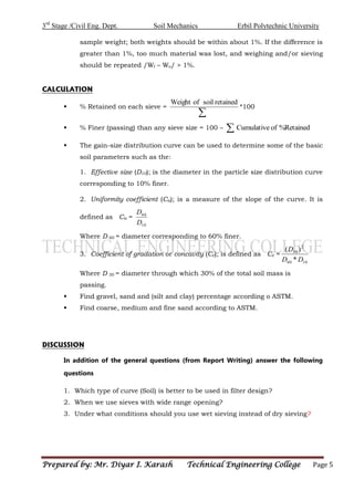 3rd
Stage /Civil Eng. Dept. Soil Mechanics Erbil Polytechnic University
Prepared by: Mr. Diyar I. Karash Technical Engineering College Page 5
sample weight; both weights should be within about 1%. If the difference is
greater than 1%, too much material was lost, and weighing and/or sieving
should be repeated /Wf – Wo/ > 1%.
CALCULATION
 % Retained on each sieve =

retained
soil
of
Weight
*100
 % Finer (passing) than any sieve size = 100 – Retained
%
of
Cumulative

 The gain-size distribution curve can be used to determine some of the basic
soil parameters such as the:
1. Effective size (D10); is the diameter in the particle size distribution curve
corresponding to 10% finer.
2. Uniformity coefficient (Cu); is a measure of the slope of the curve. It is
defined as Cu =
10
60
D
D
Where D 60 = diameter corresponding to 60% finer.
3. Coefficient of gradation or concavity (Cc); is defined as Cc =
10
60
2
30
*
)
(
D
D
D
Where D 30 = diameter through which 30% of the total soil mass is
passing.
 Find gravel, sand and (silt and clay) percentage according o ASTM.
 Find coarse, medium and fine sand according to ASTM.
DISCUSSION
In addition of the general questions (from Report Writing) answer the following
questions
1. Which type of curve (Soil) is better to be used in filter design?
2. When we use sieves with wide range opening?
3. Under what conditions should you use wet sieving instead of dry sieving?
 