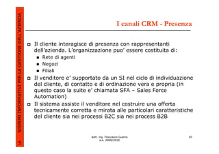 SISTEMI INFORMATIVI PER LA GESTIONE DELL’AZIENDA
                                                                                           I canali CRM - Presenza

                                                   Il cliente interagisce di presenza con rappresentanti
                                                   dell’azienda. L’organizzazione puo’ essere costituita di:
                                                      Rete di agenti
                                                      Negozi
                                                      Filiali
                                                   Il venditore e’ supportato da un SI nel ciclo di individuazione
                                                   del cliente, di contatto e di ordinazione vera e propria (in
                                                   questo caso la suite e’ chiamata SFA – Sales Force
                                                   Automation)
                                                   Il sistema assiste il venditore nel costruire una offerta
                                                   tecnicamente corretta e mirata alle particolari caratteristiche
                                                   del cliente sia nei processi B2C sia nei process B2B


                                                                         dott. ing. Francesco Guerra            10
                                                                                a.a. 2009/2010
             5
 