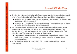 SISTEMI INFORMATIVI PER LA GESTIONE DELL’AZIENDA
                                                                                                         I canali CRM - Voce

                                                   Il cliente interagisce via telefono con una struttura di operatori
                                                   che e’ assistita via telefono da un sistema CRM integrato:
                                                      Sistemi IVR (Interactive Voice Response) attraverso cui il cliente si
                                                      identifica, riceve risposte
                                                      Sistemi ACD (Automatic Call Distribution) che ripartiscono in base
                                                      a vari criteri le chiamate tra gli operatori
                                                   La componente telefonica e la componente informatica sono
                                                   integrate attraverso un servizio CTI (Computer Telephony
                                                   Integration) che permette di estrarre la serie di contatti del
                                                   cliente con l’azienda e il rapporto in essere.
                                                      La gestione della richiesta e’ immediata: l’operatore utilizza una
                                                      specifica interfaccia che dialoga con il sistema di produzione/
                                                      manutenzione.
                                                   Il canale voce viene utilizzato sia come inbound sia come
                                                   outbound

                                                                           dott. ing. Francesco Guerra                    11
                                                                                  a.a. 2009/2010
             5
 