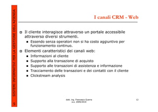 SISTEMI INFORMATIVI PER LA GESTIONE DELL’AZIENDA
                                                                                                         I canali CRM - Web

                                                   Il cliente interagisce attraverso un portale accessibile
                                                   attraverso diversi strumenti.
                                                      Essendo senza operatori non si ha costo aggiuntivo per
                                                      funzionamento continuo.
                                                   Elementi caratteristici dei canali web:
                                                      Informazioni al cliente
                                                      Supporto alla transazione di acquisto
                                                      Supporto alle transazioni di assistenza e informazione
                                                      Tracciamento delle transazioni e dei contatti con il cliente
                                                      Clickstream analysis




                                                                           dott. ing. Francesco Guerra                    12
                                                                                  a.a. 2009/2010
             5
 