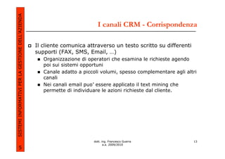 SISTEMI INFORMATIVI PER LA GESTIONE DELL’AZIENDA
                                                                            I canali CRM - Corrispondenza

                                                   Il cliente comunica attraverso un testo scritto su differenti
                                                   supporti (FAX, SMS, Email, …)
                                                      Organizzazione di operatori che esamina le richieste agendo
                                                      poi sui sistemi opportuni
                                                      Canale adatto a piccoli volumi, spesso complementare agli altri
                                                      canali
                                                      Nei canali email puo’ essere applicato il text mining che
                                                      permette di individuare le azioni richieste dal cliente.




                                                                          dott. ing. Francesco Guerra              13
                                                                                 a.a. 2009/2010
             5
 
