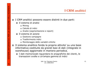 SISTEMI INFORMATIVI PER LA GESTIONE DELL’AZIENDA
                                                                                                            I CRM analitici

                                                   I CRM analitici possono essere distinti in due parti:
                                                      Il sistema di analisi
                                                         Mining
                                                         Calcolo di indici
                                                         Analisi (segmentazione e report)
                                                      Il sistema di azione
                                                         Gestione campagne
                                                         Trasferimento indici
                                                         Monitoraggio delle variabili critiche
                                                   Il sistema analitico fonda la propria attivita’ su una base
                                                   informativa costituite da grandi basi di dati (integrate in
                                                   warehouse) aggiornate in maniera periodica.
                                                      I dati memorizzati riguardano le anagrafiche dei clienti, le
                                                      transazioni svolte e un’ampia gamma di indici

                                                                              dott. ing. Francesco Guerra                15
                                                                                     a.a. 2009/2010
             5
 