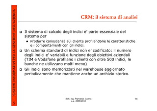 SISTEMI INFORMATIVI PER LA GESTIONE DELL’AZIENDA
                                                                                          CRM: il sistema di analisi

                                                   Il sistema di calcolo degli indici e’ parte essenziale del
                                                   sistema per
                                                      Produrre conoscenza sul cliente profilandone le caratteristiche
                                                      e i comportamenti con gli indici.
                                                   Un schema standard di indici non e’ codificato: il numero
                                                   degli indici e’ variabili e funzione degli obiettivi aziendali
                                                   (TIM e Vodafone profilano i clienti con oltre 500 indici, le
                                                   banche ne utilizzano molti meno)
                                                   Gli indici sono memorizzati nel warehouse aggiornato
                                                   periodicamente che mantiene anche un archivio storico.




                                                                           dott. ing. Francesco Guerra              16
                                                                                  a.a. 2009/2010
             5
 