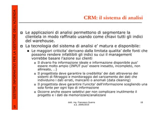 SISTEMI INFORMATIVI PER LA GESTIONE DELL’AZIENDA
                                                                                            CRM: il sistema di analisi

                                                   Le applicazioni di analisi permettono di segmentare la
                                                   clientela in modo raffinato usando come chiavi tutti gli indici
                                                   del warehouse.
                                                   La tecnologia del sistema di analisi e’ matura e disponibile:
                                                      Le maggiori criticita’ derivano dalla limitata qualita’ delle fonti che
                                                      possono rendere infattibili gli indici su cui il management
                                                      vorrebbe basare l’azione sui clienti
                                                         Il divario fra informazione ideale e informazione disponibile puo’
                                                         essere molto ampio (INPUT puo’ essere inesatto, incompleto, non
                                                         allineato, …)
                                                         Il progettista deve garantire la credibilita’ dei dati attraverso dei
                                                         sistemi di filtraggio e monitoraggio del caricamento dei dati che
                                                         individuino i dati errati, mancanti o anomali (data cleaning)
                                                         Il progettista deve garantire l’unicita’ dell’informazione scegliendo una
                                                         sola fonte per ogni tipo di informazione
                                                         Occorre anche essere selettivi per non complicare inutilmente il
                                                         progetto e i dati da memorizzare/analizzare

                                                                             dott. ing. Francesco Guerra                     18
                                                                                    a.a. 2009/2010
             5
 