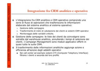 SISTEMI INFORMATIVI PER LA GESTIONE DELL’AZIENDA
                                                                Integrazione fra CRM analitico e operativo

                                                   L’integrazione fra CRM analitico e CRM operativo comprende una
                                                   serie di flussi di operazioni che trasferiscono le informazioni
                                                   elaborate dal sistema analitico al sistema operativo:
                                                   1.   Gestione delle campagne
                                                   2.   Trasferimento di indici di valutazione dei clienti ai sistemi CRM operativi
                                                   3.   Monitoraggio delle variabili critiche.
                                                   Gestione delle campagne: le liste dei clienti da coinvolgere sono
                                                   estratte dal warehouse analitico, annullando i tempi di selezione dei
                                                   clienti. I Campaign Management sono moduli applicativi offerti in
                                                   quasi tutte le suite CRM.
                                                   Il trasferimento delle informazioni analitiche aggiunge azione e
                                                   efficienza all’azione degli addetti operativi
                                                        Nei call center ad esempio sistemi CTI (Computer Telephony Interface)
                                                        filtrano i clienti a seconda del loro profilo



                                                                               dott. ing. Francesco Guerra                      19
                                                                                      a.a. 2009/2010
             5
 