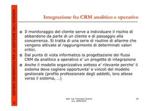 SISTEMI INFORMATIVI PER LA GESTIONE DELL’AZIENDA
                                                             Integrazione fra CRM analitico e operativo

                                                   Il monitoraggio del cliente serve a individuare il rischio di
                                                   abbandono da parte di un cliente e di passaggio alla
                                                   concorrenza. Si tratta di una serie di routine di allarme che
                                                   vengono attivate al raggiungimento di determinati valori
                                                   critici.
                                                   Dal punto di vista informatico la progettazione dei flussi
                                                   CRM da analitico a operativo e’ un progetto di integrazione
                                                   Anche il modello organizzativo sotteso e’ rilevante perche’ il
                                                   sistema deve cogliere opportunita’ e vincoli del modello
                                                   gestionale (profilo professionale degli addetti, loro attese
                                                   verso il sistema, …)




                                                                         dott. ing. Francesco Guerra            20
                                                                                a.a. 2009/2010
             5
 