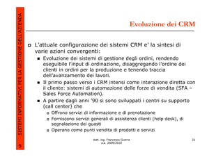 SISTEMI INFORMATIVI PER LA GESTIONE DELL’AZIENDA
                                                                                                       Evoluzione dei CRM

                                                   L’attuale configurazione dei sistemi CRM e’ la sintesi di
                                                   varie azioni convergenti:
                                                      Evoluzione dei sistemi di gestione degli ordini, rendendo
                                                      eseguibile l’input di ordinazione, disaggregando l’ordine dei
                                                      clienti in ordini per la produzione e tenendo traccia
                                                      dell’avanzamento dei lavori.
                                                      Il primo passo verso i CRM intensi come interazione diretta con
                                                      il cliente: sistemi di automazione delle forze di vendita (SFA –
                                                      Sales Force Automation).
                                                      A partire dagli anni ’90 si sono sviluppati i centri su supporto
                                                      (call center) che
                                                         Offrono servizi di informazione e di prenotazione
                                                         Forniscono servizi generali di assistenza clienti (help desk), di
                                                         segnalazione dei guasti
                                                         Operano come punti vendita di prodotti e servizi

                                                                             dott. ing. Francesco Guerra                     21
                                                                                    a.a. 2009/2010
             5
 