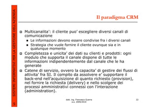 SISTEMI INFORMATIVI PER LA GESTIONE DELL’AZIENDA
                                                                                                         Il paradigma CRM

                                                   Multicanalita’: il cliente puo’ escegliere diversi canali di
                                                   comunicazione
                                                      Le informazioni devono essere condivise fra i diversi canali
                                                      Strategia che vuole fornire il cliente ovunque sia e in
                                                      qualunque momento
                                                   Completezza e unicita’ dei dati su clienti e prodotti: ogni
                                                   modulo che supporta il canale dispone di tutte le
                                                   informazioni indipendentemente dal canale che le ha
                                                   generate
                                                   Catene di servizio, ovvero la capacita’ di gestire dei flussi di
                                                   attivita’ fra SI. Il compito da assolvere e’ supportare il
                                                   back-end nell’acquisizione di quanto richiesto (provision),
                                                   nel fornire la richiesta (delivery) e nello scolgere dei
                                                   processi amministrativi connessi con l’interazione
                                                   (administration).

                                                                           dott. ing. Francesco Guerra                  22
                                                                                  a.a. 2009/2010
             5
 