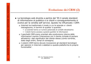 SISTEMI INFORMATIVI PER LA GESTIONE DELL’AZIENDA
                                                                                            Evoluzione dei CRM (2)

                                                   La tecnologia web diventa a partire dal ’95 il canale standard
                                                   di informazione al pubblico e ai clienti e conseguentemente si
                                                   evolve per la vendita self service. Questo ha influenzato i CRM:
                                                      Internet ha trasformato il modo in cui le aziende e i clienti
                                                      interagiscono, in termini di qualita’ e quantita’.
                                                          Le aziende hanno un numero potenziale di contatti elevatissimo
                                                          I clienti hanno accesso a grandi quantita’ di informazioni
                                                      I pacchetti CRM erano orientati alla condivisione interna delle
                                                      informazioni mentre l’interazione con il cliente richiede di portare
                                                      all’esterno i dati significativi del cliente stesso (conto corrente,
                                                      stato degli ordini, tempi di consegna)
                                                      I sistemi CRM hanno dovuto incorporare gli standard tecnologici
                                                      per operare in Internet e adattare a questa piattaforma le proprie
                                                      funzionalita’.




                                                                          dott. ing. Francesco Guerra                        24
                                                                                 a.a. 2009/2010
             5
 