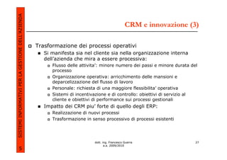 SISTEMI INFORMATIVI PER LA GESTIONE DELL’AZIENDA
                                                                                                 CRM e innovazione (3)

                                                   Trasformazione dei processi operativi
                                                      Si manifesta sia nel cliente sia nella organizzazione interna
                                                      dell’azienda che mira a essere processiva:
                                                         Flusso delle attivita’: minore numero dei passi e minore durata del
                                                         processo
                                                         Organizzazione operativa: arricchimento delle mansioni e
                                                         deparcelizzazione del flusso di lavoro
                                                         Personale: richiesta di una maggiore flessibilita’ operativa
                                                         Sistemi di incentivazione e di controllo: obiettivi di servizio al
                                                         cliente e obiettivi di performance sui processi gestionali
                                                      Impatto dei CRM piu’ forte di quello degli ERP:
                                                         Realizzazione di nuovi processi
                                                         Trasformazione in senso processivo di processi esistenti




                                                                            dott. ing. Francesco Guerra                    27
                                                                                   a.a. 2009/2010
             5
 