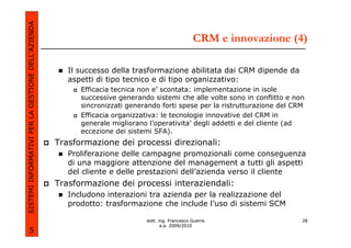 SISTEMI INFORMATIVI PER LA GESTIONE DELL’AZIENDA
                                                                                                 CRM e innovazione (4)

                                                      Il successo della trasformazione abilitata dai CRM dipende da
                                                      aspetti di tipo tecnico e di tipo organizzativo:
                                                         Efficacia tecnica non e’ scontata: implementazione in isole
                                                         successive generando sistemi che alle volte sono in conflitto e non
                                                         sincronizzati generando forti spese per la ristrutturazione del CRM
                                                         Efficacia organizzativa: le tecnologie innovative del CRM in
                                                         generale migliorano l’operativita’ degli addetti e del cliente (ad
                                                         eccezione dei sistemi SFA).
                                                   Trasformazione dei processi direzionali:
                                                      Proliferazione delle campagne promozionali come conseguenza
                                                      di una maggiore attenzione del management a tutti gli aspetti
                                                      del cliente e delle prestazioni dell’azienda verso il cliente
                                                   Trasformazione dei processi interaziendali:
                                                      Includono interazioni tra azienda per la realizzazione del
                                                      prodotto: trasformazione che include l’uso di sistemi SCM

                                                                            dott. ing. Francesco Guerra                    28
                                                                                   a.a. 2009/2010
             5
 