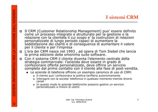 SISTEMI INFORMATIVI PER LA GESTIONE DELL’AZIENDA
                                                                                                               I sistemi CRM

                                                   Il CRM (Customer Relationship Management) puo’ essere definito
                                                   come un processo integrato e strutturato per la gestione e la
                                                   relazione con la clientela il cui scopo e’ la costruzioni di relazioni
                                                   personalizzate di lungo periodo capaci di aumentare la
                                                   soddisfazione dei clienti e di conseguenza di aumentare il valore
                                                   per il cliente e per l’impresa
                                                   L’era dei CRM nasce nel 1993 , ad opera di Tom Siebel che lancia
                                                   la prima edizione della omonima suite software.
                                                   Con il sistema CRM il cliente diventa l’elemento centrale della
                                                   strategia commerciale: l’azienda deve essere in grado di
                                                   confezionare offerte personalizzate, deve offrire un servizio
                                                   completo dal primo contatto con il cliente alla fase di post-vendita.
                                                      Le aziende di telefonia offrono un esempio canonico di uso di CRM:
                                                          Il cliente puo’ confezionare la politica tariffaria autonomamente
                                                          Interagire con la societa’ telefonica in qualsiasi momento tramite diversi
                                                          canali
                                                          In questo modo le aziende telefoniche possono gestire un servizio
                                                          personalizzato a milioni di utenti



                                                                                dott. ing. Francesco Guerra                            3
                                                                                       a.a. 2009/2010
             5
 