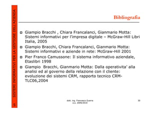 SISTEMI INFORMATIVI PER LA GESTIONE DELL’AZIENDA
                                                                                                       Bibliografia

                                                   Giampio Bracchi , Chiara Francalanci, Gianmario Motta:
                                                   Sistemi informativi per l’impresa digitale – McGraw-Hill Libri
                                                   Italia, 2005
                                                   Giampio Bracchi, Chiara Francalanci, Gianmario Motta:
                                                   Sistemi informativi e aziende in rete: McGraw-Hill 2001
                                                   Pier Franco Camussone: Il sistema informativo aziendale,
                                                   Etaslibri 1998
                                                   Giampio Bracchi, Gianmario Motta: Dalla operativita’ alla
                                                   analisi ed al governo della relazione con il cliente:
                                                   evoluzione dei sistemi CRM, rapporto tecnico CRM-
                                                   TLC06,2004




                                                                         dott. ing. Francesco Guerra             30
                                                                                a.a. 2009/2010
             5
 