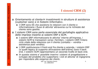 SISTEMI INFORMATIVI PER LA GESTIONE DELL’AZIENDA
                                                                                                          I sistemi CRM (2)

                                                   Orientamento al cliente investimenti in strutture di assistenza
                                                   (customer care) e in Sistemi Informativi.
                                                      I CRM sono ES che assistono le relazioni con il cliente e
                                                      informatizzano i flussi di attivita’ attraverso cui le richieste del
                                                      cliente sono gestite.
                                                   I sistemi CRM sono parte essenziale del portafoglio applicativo
                                                   delle imprese insieme ai sistemi ERP e SCM.
                                                      I sistemi ERP informatizzano le attivita’ interne all’impresa, i
                                                      sistemi SCM le transazioni verso i fornitori, i sistemi CRM l’intero
                                                      ciclo vitale della relazione con il cliente (contatto – vendita –
                                                      assistenza post vendita)
                                                      I CRM costituiscono il front-end fra cliente e azienda, i sistemi ERP
                                                      (o quelli legacy di supporto all’evasione dell’ordine) sono il back
                                                      end. I sistemi SCM rappresentano un secondo livello di back end.
                                                      In questa visione e’ possibile inserire i sistemi di progettazione e
                                                      sviluppo del prodotto che supportano i cicli di attivita’ di ingegneria
                                                      per rispondere alle esigenze dei clienti.
                                                                            dott. ing. Francesco Guerra                      4
                                                                                   a.a. 2009/2010
             5
 