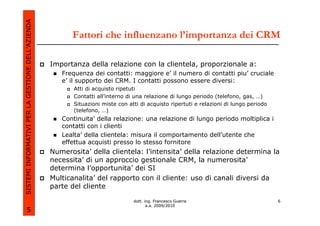 SISTEMI INFORMATIVI PER LA GESTIONE DELL’AZIENDA
                                                         Fattori che influenzano l’importanza dei CRM

                                                   Importanza della relazione con la clientela, proporzionale a:
                                                      Frequenza dei contatti: maggiore e’ il numero di contatti piu’ cruciale
                                                      e’ il supporto dei CRM. I contatti possono essere diversi:
                                                          Atti di acquisto ripetuti
                                                          Contatti all’interno di una relazione di lungo periodo (telefono, gas, …)
                                                          Situazioni miste con atti di acquisto ripertuti e relazioni di lungo periodo
                                                          (telefono, …)
                                                      Continuita’ della relazione: una relazione di lungo periodo moltiplica i
                                                      contatti con i clienti
                                                      Lealta’ della clientela: misura il comportamento dell’utente che
                                                      effettua acquisti presso lo stesso fornitore
                                                   Numerosita’ della clientela: l’intensita’ della relazione determina la
                                                   necessita’ di un approccio gestionale CRM, la numerosita’
                                                   determina l’opportunita’ dei SI
                                                   Multicanalita’ del rapporto con il cliente: uso di canali diversi da
                                                   parte del cliente

                                                                                 dott. ing. Francesco Guerra                             6
                                                                                        a.a. 2009/2010
             5
 
