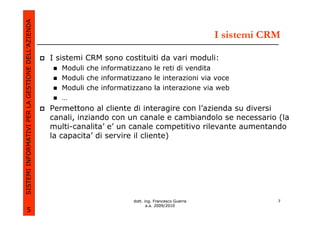 SISTEMI INFORMATIVI PER LA GESTIONE DELL’AZIENDA
                                                                                                        I sistemi CRM

                                                   I sistemi CRM sono costituiti da vari moduli:
                                                      Moduli che informatizzano le reti di vendita
                                                      Moduli che informatizzano le interazioni via voce
                                                      Moduli che informatizzano la interazione via web
                                                      …
                                                   Permettono al cliente di interagire con l’azienda su diversi
                                                   canali, inziando con un canale e cambiandolo se necessario (la
                                                   multi-canalita’ e’ un canale competitivo rilevante aumentando
                                                   la capacita’ di servire il cliente)




                                                                          dott. ing. Francesco Guerra               7
                                                                                 a.a. 2009/2010
             5
 