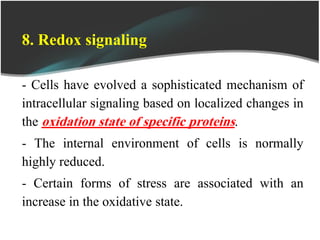 8. Redox signaling
- Cells have evolved a sophisticated mechanism of
intracellular signaling based on localized changes in
the oxidation state of specific proteins.
- The internal environment of cells is normally
highly reduced.
- Certain forms of stress are associated with an
increase in the oxidative state.
 