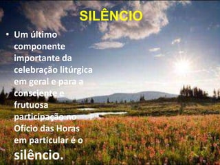• Um último
componente
importante da
celebração litúrgica
em geral e para a
consciente e
frutuosa
participação no
Ofício das Horas
em particular é o
silêncio.
SILÊNCIO
 