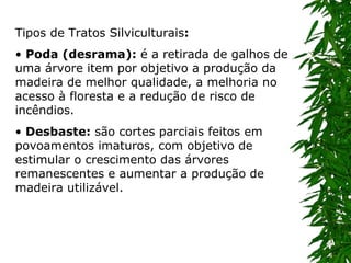 Tipos de Tratos Silviculturais : •  Poda (desrama):  é a retirada de galhos de uma árvore item por objetivo a produção da madeira de melhor qualidade, a melhoria no acesso à floresta e a redução de risco de incêndios.  •   Desbaste:  são cortes parciais feitos em povoamentos imaturos, com objetivo de estimular o crescimento das árvores remanescentes e aumentar a produção de madeira utilizável.  