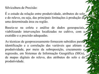 Silvicultura de Precisão: É o estudo da relação entre produtividade, atributos do solo e do relevo, ou seja, das principais limitações à produção de uma determinada área ou região. Baseia-se na coleta e análise de dados geoespaciais, viabilizando intervenções localizadas no cultivo, com a exatidão e a precisão adequadas. As técnicas de geoprocessamento fornecem subsídios para a identificação e a correlação das variáveis que afetam a produtividade, por meio da sobreposição, cruzamento e regressão, em Sistemas de Informação Geográfica (SIGs), de mapas digitais do relevo, dos atributos do solo e da produtividade. 