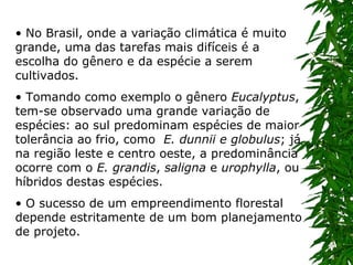 No Brasil, onde a variação climática é muito grande, uma das tarefas mais difíceis é a escolha do gênero e da espécie a serem cultivados. Tomando como exemplo o gênero  Eucalyptus , tem-se observado uma grande variação de espécies: ao sul predominam espécies de maior tolerância ao frio, como   E. dunnii e globulus ; já na região leste e centro oeste, a predominância ocorre com o  E. grandis ,  saligna  e  urophylla , ou híbridos destas espécies. O sucesso de um empreendimento florestal depende estritamente de um bom planejamento de projeto. 