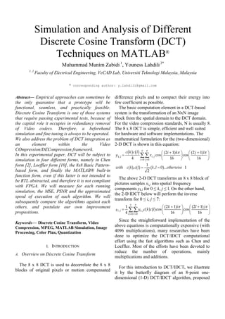 Simulation and Analysis of Different
Discrete Cosine Transform (DCT)
Techniques on MATLAB®
Muhammad Munim Zabidi 1
, Youness Lahdili 2*
1, 2
Faculty of Electrical Engineering, VeCAD Lab, Universiti Teknologi Malaysia, Malaysia
* corresponding author: y.lahdili@gmail.com
Abstract— Empirical approaches can sometimes be
the only guarantee that a prototype will be
functional, seamless, and practically feasible.
Discrete Cosine Transform is one of those systems
that require passing experimental tests, because of
the capital role it occupies in redundancy removal
of Video codecs. Therefore, a beforehand
simulation and fine tuning is always to be operated.
We also address the problem of DCT integration as
an element within the Video
COmpression/DECompression framework.
In this experimental paper, DCT will be subject to
simulation in four different forms, namely in Chen
form [2], Loeffler form [10], the 8x8 Basic Pattern-
based form, and finally the MATLAB® built-in
function form, even if this latter is not intended to
be RTL abstracted, and therefore it is not compliant
with FPGA. We will measure for each running
simulation, the MSE, PSNR and the approximated
speed of execution of each algorithm. We will
subsequently compare the algorithms against each
others, and postulate our own improvement
propositions.
Keywords— Discrete Cosine Transform, Video
Compression, MPEG, MATLAB Simulation, Image
Processing, Color Plan, Quantization
I. INTRODUCTION
A. Overview on Discrete Cosine Transform
The 8 x 8 DCT is used to decorrelate the 8 x 8
blocks of original pixels or motion compensated
difference pixels and to compact their energy into
few coefficient as possible.
The basic computation element in a DCT-based
system is the transformation of an NxN image
block from the spatial domain to the DCT domain.
For the video compression standards, N is usually 8.
The 8 x 8 DCT is simple, efficient and well suited
for hardware and software implementations. The
mathematical formulation for the (two-dimensional)
2-D DCT is shown in this equation:
The above 2-D DCT transforms an 8 x 8 block of
pictures samples xi,j into spatial frequency
components yk,l for 0 ≤ k, j ≤ l. On the other hand,
the 2-D IDCT below will perform the inverse
transform for 0 ≤ i, j ≤ 7:
Since the straightforward implementation of the
above equations is computationally expensive (with
4096 multiplications), many researches have been
done to optimize the DCT/IDCT computational
effort using the fast algorithms such as Chen and
Loeffler. Most of the efforts have been devoted to
reduce the number of operations, mainly
multiplications and additions.
For this introduction to DCT/IDCT, we illustrate
it by the butterfly diagram of an 8-point one-
dimensional (1-D) DCT/IDCT algorithm, proposed
 