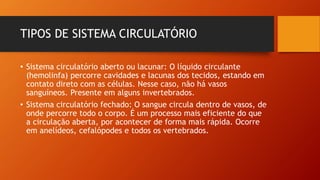 TIPOS DE SISTEMA CIRCULATÓRIO
• Sistema circulatório aberto ou lacunar: O líquido circulante
(hemolinfa) percorre cavidades e lacunas dos tecidos, estando em
contato direto com as células. Nesse caso, não há vasos
sanguíneos. Presente em alguns invertebrados.
• Sistema circulatório fechado: O sangue circula dentro de vasos, de
onde percorre todo o corpo. É um processo mais eficiente do que
a circulação aberta, por acontecer de forma mais rápida. Ocorre
em anelídeos, cefalópodes e todos os vertebrados.
 