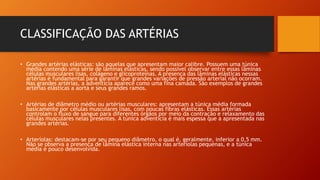 CLASSIFICAÇÃO DAS ARTÉRIAS
• Grandes artérias elásticas: são aquelas que apresentam maior calibre. Possuem uma túnica
média contendo uma série de lâminas elásticas, sendo possível observar entre essas lâminas
células musculares lisas, colágeno e glicoproteínas. A presença das lâminas elásticas nessas
artérias é fundamental para garantir que grandes variações de pressão arterial não ocorram.
Nas grandes artérias, a adventícia aparece como uma fina camada. São exemplos de grandes
artérias elásticas a aorta e seus grandes ramos.
• Artérias de diâmetro médio ou artérias musculares: apresentam a túnica média formada
basicamente por células musculares lisas, com poucas fibras elásticas. Essas artérias
controlam o fluxo de sangue para diferentes órgãos por meio da contração e relaxamento das
células musculares nelas presentes. A túnica adventícia é mais espessa que a apresentada nas
grandes artérias.
• Arteríolas: destacam-se por seu pequeno diâmetro, o qual é, geralmente, inferior a 0,5 mm.
Não se observa a presença de lâmina elástica interna nas arteríolas pequenas, e a túnica
média é pouco desenvolvida.
 