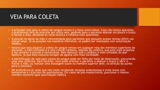 VEIA PARA COLETA
• A principal veia para a coleta de sangue venoso é a fossa antecubital. Caso não esteja aparente,
o profissional terá de procurar por outra veia, pedindo para o paciente abaixar um pouco o braço
e fechar a mão, deixando as veias basílica e cefálica mais aparentes.
• A punção no dorso da mão é recomendada para pacientes que possuem acesso venoso difícil nas
outras veias. Já as punções nos membros inferiores, só podem ser realizadas com autorização
médica.
• Mesmo que seja possível a coleta de sangue venoso em qualquer veia dos membros superiores do
paciente, a mais utilizada é a veia cubital mediana, seguida da cefálica, que está mais propensa
à dor durante a punção e hematomas. Vale destacar que a cefálica é mais utilizada do que
basílica, já que esta costuma escapar da agulha com mais facilidade.
• A identificação da veia para coleta de sangue pode ser feita por meio de observação, procurando
uma veia calibrosa. Para facilitar, você pode orientar o paciente a abaixar o braço e abrir e
fechar a mão, ou realizar uma massagem suave no membro superior dele, na direção do punho
para o cotovelo.
• Dê preferência às veias que não estão recebendo terapias endovenosas e evite áreas com
hematomas e cicatrizes de queimaduras. Em casos de pós-mastectomia, puncionar o mesmo
membro somente após autorização médica.
 