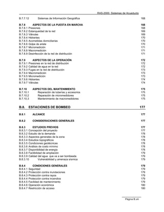 RAS-2000. Sistemas de Acueducto

B.7.7.12         Sistemas de Información Geográfica                                       168

B.7.8        ASPECTOS DE LA PUESTA EN MARCHA                                              168
B.7.8.1   Presiones                                                                       168
B.7.8.2   Estanqueidad de la red                                                          169
B.7.8.3   Válvulas                                                                        169
B.7.8.4   Hidrantes                                                                       170
B.7.8.5   Acometidas domiciliarias                                                        170
B.7.8.6   Golpe de ariete                                                                 170
B.7.8.7   Micromedición                                                                   171
B.7.8.8   Macromedición                                                                   171
B.7.8.9   Desinfección de la red de distribución                                          171

B.7.9        ASPECTOS DE LA OPERACIÓN                                                     172
B.7.9.1   Presiones en la red de distribución                                             172
B.7.9.2   Calidad de agua en la red                                                       172
B.7.9.3   Fugas en la red de distribución                                                 173
B.7.9.4   Macromedición                                                                   173
B.7.9.5   Micromedición                                                                   173
B.7.9.6   Hidrantes                                                                       174
B.7.9.7   Válvulas                                                                        174

B.7.10       ASPECTOS DEL MANTENIMIENTO                                                   175
B.7.10.1        Reparación de tuberías y accesorios                                       175
B.7.10.2        Reparación de micromedidores                                              175
B.7.10.3        Mantenimiento de macromedidores                                           175


B.8.      ESTACIONES DE BOMBEO                                                            177

B.8.1        ALCANCE                                                                      177

B.8.2        CONSIDERACIONES GENERALES                                                    177

B.8.3      ESTUDIOS PREVIOS                                                               177
B.8.3.1 Concepción del proyecto                                                           177
B.8.3.2 Estudio de la demanda                                                             178
B.8.3.3 Aspectos generales de la zona                                                     178
B.8.3.4 Estudios topográficos                                                             178
B.8.3.5 Condiciones geotécnicas                                                           178
B.8.3.6 Análisis de costo mínimo                                                          178
B.8.3.7 Disponibilidad de energía                                                         178
B.8.3.8 Factibilidad de ampliación                                                        179
B.8.3.9 Calidad del agua que va a ser bombeada                                            179
B.8.3.10         Vulnerabilidad y amenaza sísmica                                         179

B.8.4        CONDICIONES GENERALES                                                        179
B.8.4.1   Seguridad                                                                       179
B.8.4.2   Protección contra inundaciones                                                  179
B.8.4.3   Protección contra rayos                                                         179
B.8.4.4   Protección contra incendios                                                     179
B.8.4.5   Facilidad de mantenimiento                                                      179
B.8.4.6   Operación económica                                                             180
B.8.4.7   Restricción de acceso                                                           180



                                                                          Página B.viii
 