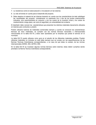 RAS-2000. Sistemas de Acueducto

7. La resistencia contra la tuberculización e incrustación en las tuberías.
8. La vida útil tenida en cuenta para el desarrollo del proyecto.
9. Debe elegirse el material de las tuberías teniendo en cuenta que las características de éste satisfagan
   las necesidades del proyecto, considerando no solamente uno o dos de los puntos anteriormente
   indicados, sino examinándolos en conjunto y con los costos de la inversión inicial y los costos de
   mantenimiento a largo plazo, así como la seguridad y la vulnerabilidad de la tubería.
El diseñador debe conocer las características que presentan los distintos materiales típicamente utilizados
en tuberías para conductos a presión.
Podrán utilizarse tuberías de materiales comerciales siempre y cuando se conozcan las características
técnicas de esos materiales, se cumplan con las normas técnicas nacionales o internacionales
mencionadas en la tabla B.6.16 y éstos sean aprobados por la empresa que presta el servicio en el
municipio.
La tabla B.6.15 puede utilizarse como guía en el estudio de los diferentes materiales posibles. Pueden
utilizarse materiales no incluidos en esta tabla siempre que se cumpla con las especificaciones de las
Normas Técnicas Colombianas correspondientes, o en caso de que éstas no existan, de las normas
internacionales AWWA, ISO, ASTM o DIN.
En la tabla B.6.16 se muestran algunas normas técnicas sobre tuberías; éstas deben cumplirse dando
prioridad a la Norma Técnica Colombiana correspondiente.




                                                                                        Página B.105
 