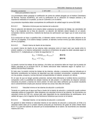 RAS-2000. Sistemas de Acueducto

Acoples y accesorios                                NTC 2587
    †Sólo para polietilieno clase 40

Los proveedores deben presentar la certificación de control de calidad otorgado por el Instituto Colombiano
de Normas Técnicas (ICONTEC), así como la certificación de su utilización en trabajos exitosos y de
importancia realizados en el pasado, ya sea en Colombia o en el exterior.
Los productos importados deben acompañarse de certificación de calidad según la norma ISO 9000.

B.6.4.8.1       Diámetros mínimos para las tuberías de la aducción
Para la selección del diámetro de la tubería deben analizarse las presiones de trabajo, las velocidades del
flujo y las longitudes de la línea de aducción. La elección del diámetro estará basada en un estudio
comparativo técnico económico, mediante las técnicas de optimización que hagan que el costo anual sea
mínimo.
Si la conducción se hace a superficie libre, el diámetro interior nominal mínimo que debe utilizarse es de
100 mm (4 pulgadas). Si la tubería trabaja a presión, el diámetro nominal mínimo que debe utilizarse es de
50 mm (2 pulgadas).

B.6.4.8.2       Presión interna de diseño de las tuberías
La presión interna de diseño de las tuberías debe calcularse como el mayor valor que resulte entre la
presión estática y la máxima sobrepresión ocurrida en el fenómeno de golpe de ariete calculada según el
literal B.6.4.11, multiplicada por un factor de seguridad de 1.3.
                              p max = max( p estatica , p transisnte )     (B.6.13)

                              p diseño = 1.3 ⋅ p max                       (B.6.14)



La presión nominal de trabajo de las tuberías y de todos sus accesorios debe ser mayor que la presión de
diseño calculada en la ecuación B.6.14. El diseño estructural debe realizarse según el capítulo G.3 -
ASPECTOS ESTRUCTURALES.
En todo caso, la presión nominal de trabajo de las tuberías, válvulas y accesorios debe ser indicada por el
fabricante considerando los factores de seguridad que éste considere convenientes, cumpliendo siempre
con las pruebas, ensayos y normas técnicas correspondientes al material, accesorio y/o válvula.
En el caso de que se tengan grandes presiones, siempre debe efectuarse un análisis técnico económico
comparativo entre la posibilidad de adoptar tuberías de alta presión o la alternativa de disponer cámaras
reductoras de presión y tuberías de menor presión. En todo caso debe verificarse que la presión resultante
sea lo suficientemente amplia para alcanzar siempre las zonas más altas del trazado.

B.6.4.8.3       Velocidad mínima en las tuberías de aducción o conducción
Teniendo en cuenta que el agua que fluye a través de la tubería de aducción o conducción puede contener
materiales sólidos en suspensión, debe adoptarse una velocidad mínima en las tuberías. Se recomienda una
velocidad mínima de 0.60 m/s, aunque este valor dependerá de las características de autolimpieza, de la
calidad del agua y de la magnitud de los fenómenos hidráulicos que ocurran en la tubería.

B.6.4.8.4       Velocidad máxima en las tuberías de aducción o conducción
En general no debe limitarse la velocidad máxima en las tuberías de aducción o conducción; el límite a la
velocidad estará dado por la presión máxima producida por fenómenos del golpe de ariete (Véase literal
B.6.4.11) y para las tuberías de aducción por la erosionabilidad de la tubería. Se recomienda una velocidad
máxima de 6 m/s.




                                                                                            Página B.110
 