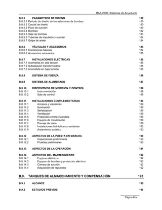 RAS-2000. Sistemas de Acueducto

B.8.5        PARÁMETROS DE DISEÑO                                                             180
B.8.5.1   Período de diseño de las estaciones de bombeo                                       180
B.8.5.2   Caudal de diseño                                                                    180
B.8.5.3   Pozo de succión                                                                     180
B.8.5.4   Bombas                                                                              182
B.8.5.5   Sala de bombas                                                                      183
B.8.5.6   Tuberías de impulsión y succión                                                     184
B.8.5.7   Golpe de ariete                                                                     184

B.8.6      VÁLVULAS Y ACCESORIOS                                                              184
B.8.6.1 Condiciones básicas                                                                   184
B.8.6.2 Accesorios necesarios                                                                 185

B.8.7      INSTALACIONES ELECTRICAS                                                           185
B.8.7.1 Acometida en alta tensión                                                             185
B.8.7.2 Subestación transformadora                                                            185
B.8.7.3 Acometida en baja tensión                                                             186

B.8.8        SISTEMA DE FUERZA                                                                186

B.8.9        SISTEMA DE ALUMBRADO                                                             187

B.8.10       DISPOSITIVOS DE MEDICIÓN Y CONTROL                                               188
B.8.10.1         Instrumentación                                                              188
B.8.10.2         Sala de control                                                              188

B.8.11       INSTALACIONES COMPLEMENTARIAS                                                    189
B.8.11.1         Accesos y escaleras                                                          189
B.8.11.2         Iluminación                                                                  189
B.8.11.3         Señalización                                                                 189
B.8.11.4         Ventilación                                                                  189
B.8.11.5         Protección contra incendios                                                  189
B.8.11.6         Equipos de movilización                                                      189
B.8.11.7         Drenaje de pisos                                                             189
B.8.11.8         Instalaciones hidráulicas y sanitarias                                       190
B.8.11.9         Aislamiento acústico                                                         190

B.8.12       ASPECTOS DE LA PUESTA EN MARCHA                                                  190
B.8.12.1        Inspecciones preliminares                                                     190
B.8.12.2        Pruebas preliminares                                                          190

B.8.13       ASPECTOS DE LA OPERACIÓN                                                         191

B.8.14       ASPECTOS DEL MANTENIMIENTO                                                       192
B.8.14.1        Equipos eléctricos                                                            192
B.8.14.2        Equipos de bombeo y protección eléctrica                                      192
B.8.14.3        Cámara de succión                                                             192
B.8.14.4        Adquisición de repuestos                                                      192


B.9.      TANQUES DE ALMACENAMIENTO Y COMPENSACIÓN                                            195

B.9.1        ALCANCE                                                                          195

B.9.2        ESTUDIOS PREVIOS                                                                 195

                                                                                Página B.ix
 