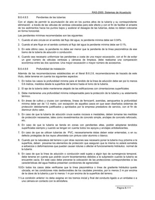 RAS-2000. Sistemas de Acueducto

B.6.4.8.5        Pendientes de las tuberías
Con el objeto de permitir la acumulación de aire en los puntos altos de la tubería y su correspondiente
eliminación a través de las válvulas de ventosa colocadas para este efecto y con el fin de facilitar el arrastre
de los sedimentos hacia los puntos bajos y acelerar el desagüe de las tuberías, éstas no deben colocarse
en forma horizontal.
Las pendientes mínimas recomendadas son las siguientes:
1. Cuando el aire circula en el sentido del flujo del agua, la pendiente mínima debe ser 0.04%.
2. Cuando el aire fluye en el sentido contrario al flujo del agua la pendiente mínima debe ser 0.1%.
3. En este último caso, la pendiente no debe ser menor que la pendiente de la línea piezométrica de ese
   tramo de la tubería de aducción o conducción.
4. Cuando sea necesario uniformizar las pendientes a costa de una mayor excavación, con el fin de evitar
   un gran número de válvulas ventosas y cámaras de limpieza, debe realizarse una comparación
   económica entre las dos opciones: Una mayor excavación o mayor número de accesorios.

B.6.4.8.6        Profundidad de instalación
Además de las recomendaciones establecidas en el literal B.6.2.8, recomendaciones de trazado de este
título, debe tenerse en cuenta los siguientes aspectos:
1. En todos los casos la profundidad mínima para el tendido de la línea de aducción debe ser por lo menos
   0.6 metros, medidos desde la superficie del terreno hasta el lomo de la tubería.
2. El eje de la tubería debe mantenerse alejado de las edificaciones con cimentaciones superficiales
3. Debe mantenerse una profundidad mínima indispensable para la protección de la tubería y su aislamiento
   térmico.
4. En áreas de cultivo y cruces con carreteras, líneas de ferrocarril, avenidas, aeropuertos la profundidad
   mínima debe ser de 1.0 metro, con excepción de aquellos casos en que sean diseñados sistemas de
   protección debidamente justificados y aprobados por la empresa prestadora de servicio, con el fin de
   disminuir dicho valor.
5. En caso de que la tubería de aducción cruce suelos rocosos e inestables, deben tomarse las medidas
   de protección necesarias, tales como revestimientos de concreto simple, anclajes de concreto reforzado,
   etc.
6. En caso de que la tubería se tienda en zonas con pendientes altas, podrán adoptarse tendidos
   superficiales siempre y cuando se tengan en cuenta todos los apoyos y anclajes antideslizantes.
7. En caso de que se utilicen tuberías de PVC, necesariamente éstas deben estar enterradas, o en su
   defecto protegidas de los rayos ultravioleta con pintura color aluminio o blanco.
8. Cuando por la naturaleza del terreno o por otras razones sea necesario poner la tubería muy próxima a la
   superficie, deben preverse los elementos de protección que aseguren que la misma no estará sometida
   a esfuerzos o deformaciones que puedan causar roturas o afectar el funcionamiento hidráulico normal de
   la tubería.
9. En caso de que la línea de aducción o conducción esté sujeta a algún tipo de sumergencia temporal,
   debe tenerse en cuenta que podrán ocurrir levantamientos debidos a la subpresión cuando la tubería se
   encuentre vacía. En este caso debe preverse la colocación de las protecciones correspondientes si las
   características del agua freática presentan condiciones de agresividad.
10.En todos los casos debe verificarse que la línea piezométrica o línea de gradiente hidráulico quede
   ubicada, en las condiciones más desfavorables de los caudales previstos, por lo menos 2 m por encima
   de la clave de la tubería y por lo menos 1 m por encima de la superficie del terreno.
11.La condición anterior no debe exigirse en los tramos inicial y final del conducto ligado a un embalse o a
   una cámara en contacto con la atmósfera.

                                                                                             Página B.111
 