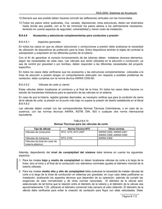 RAS-2000. Sistemas de Acueducto

12.Siempre que sea posible deben hacerse coincidir las deflexiones verticales con las horizontales.
13.Todos los pasos sobre quebradas, ríos, canales, depresiones, otras estructuras, deben ser enterrados
   hasta donde sea posible, con el fin de minimizar los pasos aéreos a los estrictamente necesarios,
   teniendo en cuenta aspectos de seguridad, vulnerabilidad y menor costo de instalación.

B.6.4.9     Accesorios y estructuras complementarias para conductos a presión

B.6.4.9.1        Aspectos generales
En todos los casos en que se utilizan aducciones o conducciones a presión debe analizarse la necesidad
de utilización de dispositivos de protección para la línea. Estos dispositivos tendrán el objeto de controlar la
sobrepresión y subpresión en los diferentes puntos de la tubería.
Con el fin de garantizar el correcto funcionamiento de las tuberías deben instalarse diversos elementos,
según las necesidades de cada caso. Las válvulas que serán utilizadas en la aducción o conducción, ya
sea de control por gravedad o por bombeo, deben responder a las diferentes necesidades del proyecto
específico.
En todos los casos debe verificarse que los accesorios y las estructuras complementarias colocadas a la
línea de aducción a presión tengan un comportamiento adecuado con respecto a posibles problemas de
cavitación; debe cumplirse con la norma técnica AWWA C550-90.

B.6.4.9.2        Válvulas de corte (o cierre)
Estas válvulas deben localizarse al comienzo y al final de la línea. En todos los casos debe hacerse un
estudio de transientes hidráulicos para la operación de las válvulas en el sistema.
En caso de que la tubería, registre grandes desniveles, es necesario verificar que para la condición de cierre
de la válvula de corte, la presión en el punto más bajo no supere la presión de diseño establecida en el literal
B.6.4.8.2
Las válvulas deben cumplir con las correspondientes Normas Técnicas Colombianas, o en caso de su
ausencia, con las normas técnicas AWWA, ASTM, DIN, ISO o cualquier otra norma internacional
equivalente.

                                                 TABLA B.6.19
                               Nomas Técnicas para las válvulas de corte
            Tipo de válvula                Norma Técnica NTC                 Otras normas
     Válvulas de compuerta            NTC 1279, NTC 2097               AWWA C500, AWWA C501
                                                                       AWWA C509, AWWA C540
     Válvulas de mariposa             NTC 2193                         AWWA C504
     Válvulas de bola (en caso de
     tubería plástica)


Además, dependiendo del nivel de complejidad del sistema debe tenerse en cuenta los siguientes
aspectos:
1. Para los niveles bajo y medio de complejidad no deben localizarse válvulas de corte a lo largo de la
   línea, sino al inicio y al final de la conducción con diámetros nominales iguales al diámetro nominal de la
   tubería utilizada.
2. Para los niveles medio alto y alto de complejidad debe evaluarse la necesidad de instalar válvulas de
   corte a lo largo de la línea de conducción en sistemas por gravedad, en cuyo caso debe justificarse su
   instalación, analizando los aspectos técnicos que dependen de su operación, además de cumplir las
   exigencias de esta normatividad y de otras normas nacionales. El diámetro de la válvula será
   seleccionado de tal forma que la relación entre el diámetro de la tubería y el diámetro de la válvula sea
   aproximadamente 1.25, utilizando el diámetro comercial más cercano al valor obtenido. El diámetro de la
   válvula debe verificarse para evitar la creación de cavitación para flujos con altas velocidades. Debe

                                                                                             Página B.112
 