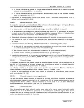 RAS-2000. Sistemas de Acueducto

   a) La válvula intermedia se localice en tramos descendentes de la tubería y su abertura no pueda
      realizarse sin causar perjuicios a su estructura.
   b) La válvula intermedia sea del tipo compuerta y la presión en el punto en que estuviese instalada
      cause un empuje superior a 20 kN.
11.Las válvulas de ventosa deben cumplir con la Norma Técnica Colombiana correspondiente, o en su
   defecto, con la norma AWWA C512.

B.6.4.9.4        Válvulas de desagüe o purga
En los puntos bajos de la tubería de aducción deben colocarse válvulas de desagüe o de limpieza. En estos
casos debe tenerse en cuenta los siguientes aspectos:
1. La descarga debe permitir la eliminación de toda el agua contenida en la tubería de aducción.
2. Se recomienda que el diámetro de la tubería de desagüe esté entre 1/3 y 1/4 del diámetro de la tubería
   principal, con un mínimo de 75 mm (3 pulgadas) para tuberías mayores a 100 mm (4 pulgadas). Para
   diámetros menores debe adoptarse el mismo diámetro de la tubería principal.
3. Cada válvula debe estar protegida con una cámara de inspección accesible con su respectivo drenaje.
4. Si la velocidad de salida en la válvula de purga es muy alta, debe colocarse una estructura de disipación
   de energía.
5. El dimensionamiento de la descarga debe hacerse teniendo en cuenta los siguientes puntos
   a) La obtención de una velocidad mínima que sea compatible con la remoción del material sedimentado
      en su interior, durante por lo menos el primer minuto de descarga.
   b) Que el tiempo máximo para la descarga sea impuesto por las condiciones de operación.
   c) El caudal máximo permitido por el sistema de recepción del agua descargada.
6. Las válvulas de purga serán de compuerta o mariposa y deben cumplir con la Norma Técnica Colombiana
   correspondiente, o su equivalente AWWA, ASTM, DIN, ISO o cualquier norma internacional equivalente.

B.6.4.9.5       Válvulas de cheque
En las tubería de aducción por bombeo (líneas de impulsión) deben colocarse válvulas de cheque o de
retención con el fin de evitar el retroceso del agua, con el consiguiente vaciado del conducto y posibles
daños en las bombas o posibles aplastamientos de la tubería.
Las válvulas sencillas o de doble acción deben cumplir con las Normas Técnicas Colombianas
correspondientes o con alguna de las normas AWWA C 508-93 y AWWA C 510-92.
En el caso de utilizar aleaciones de cobre como material de fabricación de éstas válvulas, debe cumplirse
con la norma técnica NTC 1762.

B.6.4.9.6       Válvulas de protección contra golpe de ariete
Este tipo de válvulas deben instalarse en tuberías de aducción por bombeo, sometidas a riesgos de
sobrepresiones por golpe ariete, sobre la línea de impulsión, con el fin de proteger las bombas y las tuberías
correspondientes. Podrán utilizarse válvulas reductoras de presión, caso en el cual, éstas deben estar
especificadas según la norma AWWA C 506, o la NTC correspondiente.

B.6.4.9.7       Cámaras de quiebre
Estas cámaras tienen por objeto reducir la presión aguas abajo de las mismas hasta el valor de la presión
atmosférica, con el fin de limitar las presiones en las instalaciones localizadas aguas abajo. Deben
instalarse este tipo de cámaras cuando se haya seleccionado como alternativa óptima una tubería de baja
presión, acompañada por este tipo de elementos.




                                                                                           Página B.114
 