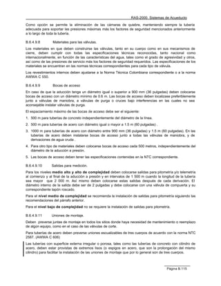 RAS-2000. Sistemas de Acueducto

Como opción se permite la eliminación de las cámaras de quiebre, manteniendo siempre la tubería
adecuada para soportar las presiones máximas más los factores de seguridad mencionados anteriormente
a lo largo de toda la tubería.

B.6.4.9.8        Materiales para las válvulas.
Los materiales en que deben construirse las válvulas, tanto en su cuerpo como en sus mecanismos de
cierre, deben cumplir con todas las especificaciones técnicas reconocidas, tanto nacional como
internacionalmente, en función de las características del agua, tales como el grado de agresividad y otros,
así como de las presiones de servicio más los factores de seguridad requeridos. Las especificaciones de los
materiales se encuentran en las normas técnicas correspondientes para cada tipo de válvula.
Los revestimientos internos deben ajustarse a la Norma Técnica Colombiana correspondiente o a la norma
AWWA C 550.

B.6.4.9.9        Bocas de acceso
En caso de que la aducción tenga un diámetro igual o superior a 900 mm (36 pulgadas) deben colocarse
bocas de acceso con un diámetro mínimo de 0.6 m. Las bocas de acceso deben localizase preferiblemente
junto a válvulas de maniobra, a válvulas de purga o cruces bajo interferencias en las cuales no sea
aconsejable instalar válvulas de purga.
El espaciamiento máximo de las bocas de acceso debe ser el siguiente:
1. 500 m para tuberías de concreto independientemente del diámetro de la línea.
2. 500 m para tuberías de acero con diámetro igual o mayor a 1.5 m (60 pulgadas) .
3. 1000 m para tuberías de acero con diámetro entre 900 mm (36 pulgadas) y 1.5 m (60 pulgadas). En las
   tuberías de acero deben instalarse bocas de acceso junto a todas las válvulas de maniobra, y de
   derivaciones de agua cruda .
4. Para otro tipo de materiales deben colocarse bocas de acceso cada 500 metros, independientemente del
   diámetro de la aducción a presión.
5. Las bocas de acceso deben tener las especificaciones contenidas en la NTC correspondiente.

B.6.4.9.10      Salidas para medición.
Para los niveles medio alto y alto de complejidad deben colocarse salidas para pitometría y/o telemetría
al comienzo y al final de la aducción a presión y en intervalos de 1 500 m cuando la longitud de la tubería
sea mayor que 2 000 m. Así mismo deben colocarse estas salidas después de cada derivación. El
diámetro interno de la salida debe ser de 2 pulgadas y debe colocarse con una válvula de compuerta y su
correspondiente tapón roscado.
Para el nivel medio de complejidad se recomienda la instalación de salidas para pitometría siguiendo las
recomendaciones del párrafo anterior.
Para el nivel bajo de complejidad no se requiere la instalación de salidas para pitometría.

B.6.4.9.11      Uniones de montaje.
Deben preverse juntas de montaje en todos los sitios donde haya necesidad de mantenimiento o reemplazo
de algún equipo, como en el caso de las válvulas de corte.
Para tuberías de acero deben preverse uniones escualizables de tres cuerpos de acuerdo con la norma NTC
2587. (AWWA C 606)
Las tuberías con superficie externa irregular o porosa, tales como las tuberías de concreto con cilindro de
acero, deben estar provistas de extremos lisos (o espigos en acero, que son la prolongación del mismo
cilindro) para facilitar la instalación de las uniones de montaje que por lo general son de tres cuerpos.



                                                                                         Página B.115
 