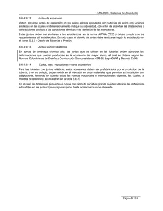 RAS-2000. Sistemas de Acueducto

B.6.4.9.12      Juntas de expansión
Deben preverse juntas de expansión en los pasos aéreos ejecutados con tuberías de acero con uniones
soldadas en las cuales el dimensionamiento indique su necesidad, con el fin de absorber las dilataciones o
contracciones debidas a las variaciones térmicas y de deflexión de las estructuras.
Estas juntas deben ser similares a las establecidas en la norma AWWA C220 y deben cumplir con los
requerimientos allí establecidos. En todo caso, el diseño de juntas debe realizarse según lo establecido en
el literal G.3.3 - Diseño de Tuberías a Presión.

B.6.4.9.13      Juntas sismorresistentes
En zonas de amenaza sísmica alta, las juntas que se utilicen en las tuberías deben absorber las
deformaciones que puedan producirse en la ocurrencia del mayor sismo, el cual se obtiene según las
Normas Colombianas de Diseño y Construcción Sismoresistente NSR-98, Ley 400/97 y Decreto 33/98.

B.6.4.9.14       Codos, tees, reducciones y otros accesorios
Para las tuberías con juntas elásticas, estos accesorios deben ser prefabricados por el productor de la
tubería, o en su defecto, deben existir en el mercado en otros materiales que permitan su instalación con
adaptadores, teniendo en cuenta todas las normas nacionales e internacionales vigentes, las cuales, a
manera de referencia, se muestran en la tabla B.6.20
En el caso de deflexiones pequeñas o curvas con radio de curvatura grande pueden utilizarse las deflexiones
admisibles en las juntas tipo espigo-campana, hasta conformar la curva deseada.




                                                                                        Página B.116
 