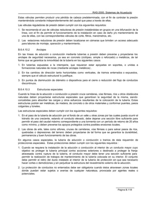 RAS-2000. Sistemas de Acueducto

Estas válvulas permiten producir una pérdida de cabeza predeterminada, con el fin de controlar la presión
manteniéndola constante independientemente del caudal que pasa a través de ellas.
Las válvulas reguladoras de presión deben cumplir con los siguientes requisitos:
1. Se recomienda el uso de válvulas reductoras de presión instalándolas en grupos en una bifurcación de la
   línea, con el fin de permitir el funcionamiento de la instalación en caso de daño y/o mantenimiento de
   una de ellas, con las correspondientes válvulas de corte, filtros, manómetros, etc.
2. Las estaciones reductoras de presión deben localizarse en cámaras que brinden un acceso adecuado
   para labores de montaje, operación y mantenimiento.

B.6.4.10.2      Anclajes
En las líneas de aducción o conducción mediante tuberías a presión deben preverse y proyectarse los
anclajes de seguridad necesarios, ya sea en concreto (ciclópeo, simple o reforzado) o metálicos, de tal
forma que se garantice la inmovilidad de la tubería en los siguientes casos:
1. En tuberías expuestas a la intemperie, que requieran estar apoyadas en soportes, o unidas a
   formaciones naturales de rocas (mediante anclajes metálicos) .
2. En los cambios de dirección tanto horizontales como verticales, de tramos enterrados o expuestos,
   siempre que el cálculo estructural lo justifique.
3. En puntos de disminución de diámetro o dispositivos para el cierre o reducción del flujo de conductos
   discontinuos.

B.6.4.10.3       Estructuras especiales
Cuando la línea de la aducción o conducción a presión cruce carreteras, vías férreas, ríos u otros obstáculos
naturales deben proyectarse estructuras especiales que garanticen la seguridad de la misma, siendo
concebidas para absorber las cargas y otros esfuerzos resultantes de la colocación de la tubería. Estas
estructuras podrán ser metálicas, de madera, de concreto o de otros materiales y conformar puentes, pasos
colgantes y túneles.
Las estructuras especiales deben cumplir con los siguientes requisitos:
1. En el paso de la tubería de aducción por el fondo de un valle u otras zonas por las cuales pueda ocurrir el
   tránsito de una creciente, estando el conducto elevado, debe dejarse una sección libre suficiente para
   permitir el paso del caudal máximo correspondiente a una tormenta con un período de retorno de 20 años
   como mínimo, y deben preverse los apoyos protegidos contra posibles erosiones locales.
2. Las obras de arte, tales como sifones, cruces de carreteras, vías férreas o para salvar pasos de ríos,
   quebradas o depresiones del terreno deben proyectarse de tal forma que se garantice la durabilidad,
   permanencia y buen funcionamiento de las obras.
En algunos casos especiales, la tubería de aducción o conducción o tramos de ésta requerirán de
protecciones especiales. Estas protecciones deben cumplir con los siguientes requisitos :
1. Cuando se requiera la instalación de la aducción o conducción al interior de un conducto mayor cuyo
   objetivo es proteger la tubería principal contra acciones exteriores o destinado a proteger la franja
   atravesada contra ruptura de la tubería, el conducto mayor debe tener una sección suficiente para
   permitir la realización de trabajos de mantenimiento de la tubería colocada en su interior. El conjunto
   debe permitir el retiro del ducto instalado al interior de la tubería de protección sin que sea necesario
   hacer cortes o demoliciones y sin perjudicar la estructura del revestimiento externo de la aducción.
2. La protección de conductos no enterrados debe ser obligatoria cuando éstos atraviesen zonas locales
   donde puedan estar sujetos a averías de cualquier naturaleza, provocada por agentes reales o
   potenciales.




                                                                                           Página B.118
 