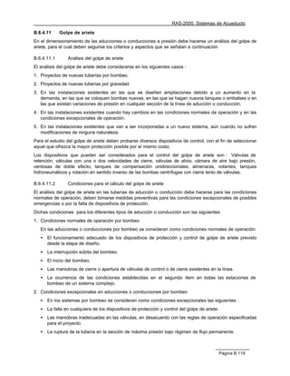 RAS-2000. Sistemas de Acueducto

B.6.4.11     Golpe de ariete
En el dimensionamiento de las aducciones o conducciones a presión debe hacerse un análisis del golpe de
ariete, para el cual deben seguirse los criterios y aspectos que se señalan a continuación

B.6.4.11.1       Análisis del golpe de ariete
El análisis del golpe de ariete debe considerarse en los siguientes casos :
1. Proyectos de nuevas tuberías por bombeo.
2. Proyectos de nuevas tuberías por gravedad.
3. En las instalaciones existentes en las que se diseñen ampliaciones debido a un aumento en la
   demanda, en las que se coloquen bombas nuevas, en las que se hagan nuevos tanques o embalses o en
   las que existan variaciones de presión en cualquier sección de la línea de aducción o conducción.
4. En las instalaciones existentes cuando hay cambios en las condiciones normales de operación y en las
   condiciones excepcionales de operación.
5. En las instalaciones existentes que van a ser incorporadas a un nuevo sistema, aún cuando no sufran
   modificaciones de ninguna naturaleza.
Para el estudio del golpe de ariete deben probarse diversos dispositivos de control, con el fin de seleccionar
aquel que ofrezca la mayor protección posible por el mismo costo.
Los dispositivos que pueden ser considerados para el control del golpe de ariete son : Válvulas de
retención, válvulas con una o dos velocidades de cierre, válvulas de alivio, cámara de aire bajo presión,
ventosas de doble efecto, tanques de compensación unidireccionales, almenaras, volantes, tanques
hidroneumáticos y rotación en sentido inverso de las bombas centrífugas con cierre lento de válvulas.

B.6.4.11.2       Condiciones para el cálculo del golpe de ariete
El análisis del golpe de ariete en las tuberías de aducción o conducción debe hacerse para las condiciones
normales de operación, deben tomarse medidas preventivas para las condiciones excepcionales de posibles
emergencias o por la falta de dispositivos de protección.
Dichas condiciones para los diferentes tipos de aducción o conducción son las siguientes:
1. Condiciones normales de operación por bombeo
   En las aducciones o conducciones por bombeo se consideran como condiciones normales de operación:
   •   El funcionamiento adecuado de los dispositivos de protección y control de golpe de ariete previsto
       desde la etapa de diseño.
   •   La interrupción súbita del bombeo.
   •   El inicio del bombeo.
   •   Las maniobras de cierre o apertura de válvulas de control o de cierre existentes en la línea.
   •   La ocurrencia de las condiciones establecidas en el segundo ítem en todas las estaciones de
       bombeo de un sistema complejo.
2. Condiciones excepcionales en aducciones o conducciones por bombeo
   •   En los sistemas por bombeo se consideran como condiciones excepcionales las siguientes :
   •   La falla en cualquiera de los dispositivos de protección y control del golpe de ariete.
   •   Las maniobras inadecuadas en las válvulas, en desacuerdo con las reglas de operación especificadas
       para el proyecto.
   •   La ruptura de la tubería en la sección de máxima presión bajo régimen de flujo permanente.



                                                                                                 Página B.119
 