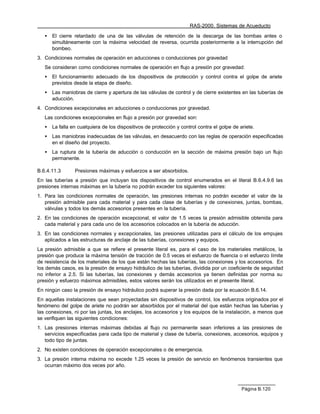 RAS-2000. Sistemas de Acueducto

   •   El cierre retardado de una de las válvulas de retención de la descarga de las bombas antes o
       simultáneamente con la máxima velocidad de reversa, ocurrida posteriormente a la interrupción del
       bombeo.
3. Condiciones normales de operación en aducciones o conducciones por gravedad
   Se consideran como condiciones normales de operación en flujo a presión por gravedad:
   •   El funcionamiento adecuado de los dispositivos de protección y control contra el golpe de ariete
       previstos desde la etapa de diseño.
   •   Las maniobras de cierre y apertura de las válvulas de control y de cierre existentes en las tuberías de
       aducción.
4. Condiciones excepcionales en aducciones o conducciones por gravedad.
   Las condiciones excepcionales en flujo a presión por gravedad son:
   •   La falla en cualquiera de los dispositivos de protección y control contra el golpe de ariete.
   •   Las maniobras inadecuadas de las válvulas, en desacuerdo con las reglas de operación especificadas
       en el diseño del proyecto.
   •   La ruptura de la tubería de aducción o conducción en la sección de máxima presión bajo un flujo
       permanente.

B.6.4.11.3       Presiones máximas y esfuerzos a ser absorbidos.
En las tuberías a presión que incluyan los dispositivos de control enumerados en el literal B.6.4.9.6 las
presiones internas máximas en la tubería no podrán exceder los siguientes valores:
1. Para las condiciones normales de operación, las presiones internas no podrán exceder el valor de la
   presión admisible para cada material y para cada clase de tuberías y de conexiones, juntas, bombas,
   válvulas y todos los demás accesorios presentes en la tubería.
2. En las condiciones de operación excepcional, el valor de 1.5 veces la presión admisible obtenida para
   cada material y para cada uno de los accesorios colocados en la tubería de aducción.
3. En las condiciones normales y excepcionales, las presiones utilizadas para el cálculo de los empujes
   aplicados a las estructuras de anclaje de las tuberías, conexiones y equipos.
La presión admisible a que se refiere el presente literal es, para el caso de los materiales metálicos, la
presión que produce la máxima tensión de tracción de 0.5 veces el esfuerzo de fluencia o el esfuerzo límite
de resistencia de los materiales de los que están hechas las tuberías, las conexiones y los accesorios. En
los demás casos, es la presión de ensayo hidráulico de las tuberías, dividida por un coeficiente de seguridad
no inferior a 2.5. Si las tuberías, las conexiones y demás accesorios ya tienen definidas por norma su
presión y esfuerzo máximos admisibles, estos valores serán los utilizados en el presente literal.
En ningún caso la presión de ensayo hidráulico podrá superar la presión dada por la ecuación B.6.14.
En aquellas instalaciones que sean proyectadas sin dispositivos de control, los esfuerzos originados por el
fenómeno del golpe de ariete no podrán ser absorbidos por el material del que están hechas las tuberías y
las conexiones, ni por las juntas, los anclajes, los accesorios y los equipos de la instalación, a menos que
se verifiquen las siguientes condiciones:
1. Las presiones internas máximas debidas al flujo no permanente sean inferiores a las presiones de
   servicios especificadas para cada tipo de material y clase de tubería, conexiones, accesorios, equipos y
   todo tipo de juntas.
2. No existen condiciones de operación excepcionales o de emergencia.
3. La presión interna máxima no excede 1.25 veces la presión de servicio en fenómenos transientes que
   ocurran máximo dos veces por año.



                                                                                              Página B.120
 