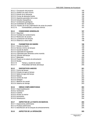 RAS-2000. Sistemas de Acueducto

B.9.2.1 Concepción del proyecto                                                                   195
B.9.2.2 Análisis de costo mínimo                                                                  196
B.9.2.3 Estudio de la demanda                                                                     196
B.9.2.4 Curvas de demanda horaria                                                                 196
B.9.2.5 Aspectos generales de la zona                                                             196
B.9.2.6 Estudios topográficos                                                                     196
B.9.2.7 Condiciones geológicas                                                                    196
B.9.2.8 Factibilidad de ampliación                                                                197
B.9.2.9 Trazado de la red y delimitación de zonas de presión                                      197
B.9.2.10         Vulnerabilidad y amenaza sísmica                                                 197

B.9.3        CONDICIONES GENERALES                                                                197
B.9.3.1   Seguridad                                                                               197
B.9.3.2   Facilidad de mantenimiento                                                              197
B.9.3.3   Restricción de acceso                                                                   197
B.9.3.4   Localización de tanques                                                                 198
B.9.3.5   Distancia a otras redes                                                                 198

B.9.4      PARÁMETROS DE DISEÑO                                                                   198
B.9.4.1 Período de diseño                                                                         198
B.9.4.2 Número mínimo de tanques                                                                  198
B.9.4.3 Caudal de diseño                                                                          199
B.9.4.4 Capacidad de regulación                                                                   199
B.9.4.5 Capacidad para demanda contra incendio                                                    199
B.9.4.6 Volumen del tanque                                                                        199
B.9.4.7 Materiales                                                                                200
B.9.4.8 Presión en la tubería de alimentación                                                     200
B.9.4.9 Niveles                                                                                   200
B.9.4.10        Tiempo y caudal de vaciado                                                        200
B.9.4.11        Profundidad del fondo del tanque                                                  200

B.9.5         DISPOSITIVOS ANEXOS                                                                 201
B.9.5.1   Forma del tanque                                                                        201
B.9.5.2   Entrada de agua al tanque                                                               201
B.9.5.3   Salida de agua del tanque                                                               201
B.9.5.4   Rebose                                                                                  202
B.9.5.5   Control de nivel                                                                        202
B.9.5.6   Desagüe                                                                                 202
B.9.5.7   Medición de caudal                                                                      202
B.9.5.8   Sistema de drenaje                                                                      203

B.9.6         OBRAS COMPLEMENTARIAS                                                               203
B.9.6.1   Impermeabilización                                                                      203
B.9.6.2   Ventilación                                                                             203
B.9.6.3   Cubierta                                                                                203
B.9.6.4   Acceso al interior                                                                      204
B.9.6.5   Iluminación                                                                             204
B.9.6.6   Señalización                                                                            204

B.9.7      ASPECTOS DE LA PUESTA EN MARCHA                                                        204
B.9.7.1 Inspecciones preliminares                                                                 204
B.9.7.2 Pruebas preliminares                                                                      204
B.9.7.3 Desinfección de los tanques de almacenamiento                                             205

B.9.8       ASPECTOS DE LA OPERACIÓN                                                              205

                                                                                     Página B.x
 