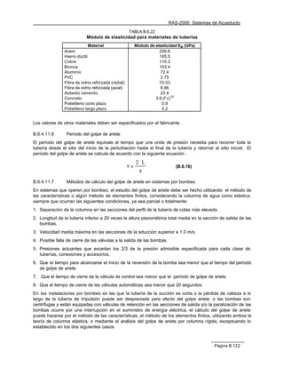 RAS-2000. Sistemas de Acueducto
                                                     TABLA B.6.22
                            Módulo de elasticidad para materiales de tuberías
                              Material                    Módulo de elasticidad Ep (GPa)
                Acero                                                 206.8
                Hierro dúctil                                         165.5
                Cobre                                                 110.3
                Bronce                                                103.4
                Aluminio                                               72.4
                PVC                                                    2.75
                Fibra de vidrio reforzada (radial)                    10-33
                Fibra de vidrio reforzada (axial)                      8.96
                Asbesto cemento                                        23.4
                Concreto                                            3.9 (f´c)1/2
                Polietileno corto plazo                                 0.9
                Polietileno largo plazo                                 0.2


Los valores de otros materiales deben ser especificados por el fabricante.

B.6.4.11.6       Período del golpe de ariete
El período del golpe de ariete equivale al tiempo que una onda de presión necesita para recorrer toda la
tubería desde el sitio del inicio de la perturbación hasta el final de la tubería y retornar al sitio inicial. El
período del golpe de ariete se calcula de acuerdo con la siguiente ecuación :

                                                          2 ⋅L
                                                     τ=                       (B.6.16)
                                                            a

B.6.4.11.7       Métodos de cálculo del golpe de ariete en sistemas por bombeo
En sistemas que operen por bombeo, el estudio del golpe de ariete debe ser hecho utilizando el método de
las características o algún método de elementos finitos, considerando la columna de agua como elástica,
siempre que ocurran las siguientes condiciones, ya sea parcial o totalmente:
1. Separación de la columna en las secciones del perfil de la tubería de cotas más elevada.
2. Longitud de la tubería inferior a 20 veces la altura piezométrica total media en la sección de salida de las
   bombas.
3. Velocidad media máxima en las secciones de la aducción superior a 1.0 m/s.
4. Posible falla de cierre de las válvulas a la salida de las bombas.
5. Presiones actuantes que excedan los 2/3 de la presión admisible especificada para cada clase de
   tuberías, conexiones y accesorios.
6. Que el tiempo para alcanzarse el inicio de la reversión de la bomba sea menor que el tiempo del período
   de golpe de ariete.
7. Que el tiempo de cierre de la válvula de control sea menor que el período de golpe de ariete.
8. Que el tiempo de cierre de las válvulas automáticas sea menor que 20 segundos.
En las instalaciones por bombeo en las que la tubería de la succión es corta o la pérdida de cabeza a lo
largo de la tubería de impulsión puede ser despreciada para efecto del golpe ariete, o las bombas son
centrífugas y están equipadas con válvulas de retención en las secciones de salida y/o la paralización de las
bombas ocurre por una interrupción en el suministro de energía eléctrica, el cálculo del golpe de ariete
puede hacerse por el método de las características, el método de los elementos finitos, utilizando ambos la
teoría de columna elástica, o mediante el análisis del golpe de ariete por columna rígida, exceptuando lo
establecido en los dos siguientes casos:



                                                                                              Página B.122
 