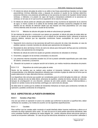 RAS-2000. Sistemas de Acueducto

1. El método de cálculo del golpe de ariete no es válido si las líneas piezométricas trazadas con las cargas
   piezométricas mínimas obtenidas antes y después de anularse el caudal de las bombas determina
   presiones inferiores a las presiones atmosféricas en las secciones de tubería de impulsión donde hubiera
   ventosas, o inferiores a la presión de vapor del líquido a temperatura ambiente en la secciones sin
   ventosas; en tal caso en el cual ocurriría la separación de la columna de agua.
2. El método de cálculo podrá ser utilizado para determinar si hay ocurrencia de separación de la columna
   de agua, lo mismo cuando en la salida de las bombas estén previstos accesorios antigolpe de ariete
   distintos de las válvulas de retención desde que sea trazada una línea piezométrica con una carga
   mínima obtenida antes de anular el caudal de las bombas.

B.6.4.11.8       Métodos de cálculos del golpe de ariete en aducciones por gravedad
En las tuberías de aducción o conducción que operen por gravedad, el cálculo del golpe de ariete debe ser
hecho por el método de las características o por el método de los elementos finitos, utilizando la teoría de
columna elástica, siempre que las siguientes condiciones fuesen susceptibles de ocurrir parcial o
totalmente:
1. Separación de la columna en las secciones del perfil de la aducción de cotas más elevadas, en caso de
   posibles rupturas o durante maniobra de válvulas para operaciones de emergencia.
2. Necesidad de alivio del tiempo mínimo de cierre de válvula para interrupción del flujo para las condiciones
   normales y las operaciones de emergencia.
3. Maniobra de válvula de control de caudal con grandes variaciones de velocidad en el tiempo.
4. Encendido y apagado de las bombas conectadas a la aducción.
5. Las presiones internas actuantes exceden los 2/3 de la presión admisible especificada para cada clase
   de tubería, conexiones y accesorios.
6.   Elevación de la presión en cualquier sección de la tubería, por medios mecánicos elevadores de presión.

B.6.4.11.9       Dispositivos de control para golpe de ariete
Dentro de los estudios que se realicen para analizar el transiente hidráulico, se deben incluir los
correspondientes a los diferentes dispositivos utilizados para controlar el golpe de ariete de tal forma que se
pueda seleccionar la mejor alternativa técnica y económica.
Los dispositivos más comunes que pueden ser considerados para el control del golpe de ariete son: válvulas
de alivio, válvulas de aire de doble efecto, almenaras de equilibrio, volantes de inercia, válvulas de retención,
tanques de amortiguación en una dirección, cámaras de aire sobre presión, tanques hidroneumáticos y
rotación en sentido inverso de las bombas centrífugas con cierre lento de válvulas.
Se debe tener en cuenta que los análisis de transientes hidráulicos se hacen para condiciones normales de
operación y posibles condiciones de emergencia.


B.6.5 ASPECTOS DE LA PUESTA EN MARCHA

B.6.5.1      Canales a flujo libre
Una vez que entren en operación el canal o los canales que conformen la aducción a superficie libre, deben
verificarse los caudales y los niveles de acuerdo con las siguientes especificaciones:

B.6.5.1.1        Caudales
Para verificar que los canales estén moviendo el caudal diseñado deben hacerse mediciones y aforos en el
momento de entrar operación dicho canal. En caso de que en el canal existan estructuras aforadoras, tales
como canaletas Parshall, vertederos de cresta delgada, etc., podrán utilizarse dichas estructuras siempre y
cuando se encuentren calibradas. En caso de que las estructuras aforadoras no se encuentren calibradas o


                                                                                             Página B.123
 