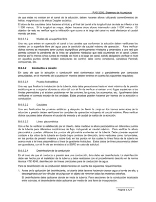 RAS-2000. Sistemas de Acueducto

de que éstas no existan en el canal de la aducción, deben hacerse aforos utilizando correntómetros de
hélice, magnéticos o de efecto Doppler acústico.
El aforo de los caudales debe hacerse al inicio y al final del canal si la longitud total de éste es inferior a los
1 500 metros. Si la longitud es mayor, deben hacerse otros aforos intermedio cada 1 000 metros. El
objetivo de esto es verificar que la infiltración que ocurra a lo largo del canal no esté afectando el caudal
movido por éste.

B.6.5.1.2        Niveles de la superficie libre
Una vez que entren en operación el canal o los canales que conforman la aducción deben verificarse los
niveles de la superficie libre del agua para la condición de caudal máximo de operación. Para verificar
dichos niveles es necesario tener puntos topográficos perfectamente nivelados y amarrados a una red que
permita conocer la pendiente de la línea de gradiente hidráulico que está ocurriendo en el canal. Deben
tenerse por lo menos cinco puntos de medida del nivel a lo largo del canal, siendo obligatorio verificar el nivel
en aquellos puntos donde existan estructuras de control, tales como vertederos, canaletas Parshall,
compuertas, etc.

B.6.5.2      Conductos a presión
En caso de que la aducción o conducción esté conformada total o parcialmente por conductos
presurizados, en el momento de la puesta en marcha deben tenerse en cuenta las siguientes requisitos:

B.6.5.2.1        Prueba hidrostática
Una vez que finalice la instalación de la tubería, ésta debe presurizarse hasta el nivel máximo de la presión
estática que va a soportar durante su vida útil, con el fin de verificar si existen o no fugas superiores a los
límites permisibles y si existen problemas en las uniones, las juntas, los accesorios, etc. Igualmente debe
verificarse el correcto estado de los anclajes. Estas pruebas pueden hacerse por tramos de la aducción o
conducción.

B.6.5.2.2        Caudales
Una vez finalizadas las pruebas estáticas y después de llenar la zanja en los tramos enterrados de la
aducción a presión deben verificarse los caudales de operación incluyendo el caudal máximo. Para verificar
dichos caudales debe aforarse el caudal de entrada y el caudal de salida de la aducción.

B.6.5.2.3        Línea piezométrica
Con el fin de verificar lo establecido por el diseño, debe medirse la altura piezométrica en diferentes puntos
de la tubería para diferentes condiciones de flujo, incluyendo el caudal máximo. Para verificar la altura
piezométrica pueden utilizarse los puntos de pitometría existentes en la tubería. Debe ponerse especial
cuidado a los sitios de la tubería en donde haya cambios de dirección, tanto verticales como horizontales,
en los puntos de presión máxima y sobre todo en los puntos en los cuales la línea física de la tubería se
acerca más a la línea piezométrica o línea de gradiente hidráulico. Estos datos de línea piezométrica deben
ser guardados, con el fin de ser enviados a la SSPD en caso de solicitud.

B.6.5.2.4        Desinfección de la conducción
En el caso de que el conducto a presión sea una conducción, ésta debe ser desinfectada. La desinfección
debe ser hecha por el instalador de la tubería y debe realizarse con el procedimiento descrito en la norma
técnica NTC 4246, desinfección de líneas principales para la conducción de agua.
Para la desinfección de la conducción deben tenerse en cuenta los siguientes requerimientos:
1. Antes de la aplicación del desinfectante, la tubería debe lavarse haciendo circular agua a través de ella, y
   descargándola por las válvulas de purga con el objeto de remover todas las materias extrañas.
   El desinfectante debe aplicarse donde se inicia la tubería. Para secciones de la conducción localizada
   entre válvulas, el desinfectante debe aplicarse por medio de una llave de incorporación.


                                                                                               Página B.124
 