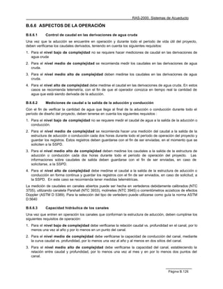 RAS-2000. Sistemas de Acueducto

B.6.6 ASPECTOS DE LA OPERACIÓN

B.6.6.1     Control de caudal en las derivaciones de agua cruda
Una vez que la aducción se encuentre en operación y durante todo el período de vida útil del proyecto,
deben verificarse los caudales derivados, teniendo en cuenta los siguientes requisitos:
1. Para el nivel bajo de complejidad no se requiere hacer mediciones de caudal en las derivaciones de
   agua cruda
2. Para el nivel medio de complejidad se recomienda medir los caudales en las derivaciones de agua
   cruda.
3. Para el nivel medio alto de complejidad deben medirse los caudales en las derivaciones de agua
   cruda.
4. Para el nivel alto de complejidad debe medirse el caudal en las derivaciones de agua cruda. En estos
   casos se recomienda telemetría, con el fin de que el operador conozca en tiempo real la cantidad de
   agua que está siendo derivada de la aducción.

B.6.6.2     Mediciones de caudal a la salida de la aducción y conducción
Con el fin de verificar la cantidad de agua que llega al final de la aducción o conducción durante todo el
período de diseño del proyecto, deben tenerse en cuenta los siguientes requisitos :
1. Para el nivel bajo de complejidad no se requiere medir el caudal de agua a la salida de la aducción o
   conducción.
2. Para el nivel medio de complejidad se recomienda hacer una medición del caudal a la salida de la
   estructura de aducción o conducción cada dos horas durante todo el período de operación del proyecto y
   guardar los registros. Estos registros deben guardarse con el fin de ser enviadas, en el momento que se
   soliciten a la SSPD.
3. Para el nivel medio alto de complejidad deben medirse los caudales a la salida de la estructura de
   aducción o conducción cada dos horas durante todo el período de operación del proyecto. Las
   informaciones sobre caudales de salida deben guardarse con el fin de ser enviadas, en caso de
   solicitarse, a la SSPD.
4. Para el nivel alto de complejidad debe medirse el caudal a la salida de la estructura de aducción o
   conducción en forma continua y guardar los registros con el fin de ser enviados, en caso de solicitud, a
   la SSPD. En este caso se recomienda tener medidas telemétricas.
La medición de caudales en canales abiertos puede ser hecha en vertederos debidamente calibrados (NTC
3705), utilizando canaleta Parshall (NTC 3933), molinetes (NTC 3945) o correntómetros acústicos de efectos
Doppler (ASTM D 5389). Para la selección del tipo de vertedero puede utilizarse como guía la norma ASTM
D.5640

B.6.6.3     Capacidad hidráulica de los canales
Una vez que entren en operación los canales que conforman la estructura de aducción, deben cumplirse los
siguientes requisitos de operación:
1. Para el nivel bajo de complejidad debe verificarse la relación caudal vs. profundidad en el canal, por lo
   menos una vez al año y por lo menos en un punto del canal.
2. Para el nivel medio de complejidad debe verificarse la capacidad de conducción del canal, mediante
   la curva caudal vs. profundidad, por lo menos una vez al año y al menos en dos sitios del canal.
3. Para el nivel medio alto de complejidad debe verificarse la capacidad del canal, estableciendo la
   relación entre caudal y profundidad, por lo menos una vez al mes y en por lo menos dos puntos del
   canal.



                                                                                         Página B.126
 