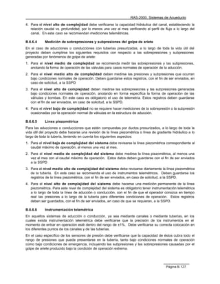 RAS-2000. Sistemas de Acueducto

4. Para el nivel alto de complejidad debe verificarse la capacidad hidráulica del canal, estableciendo la
   relación caudal vs. profundidad, por lo menos una vez al mes verificando el perfil de flujo a lo largo del
   canal. En este caso se recomiendan mediciones telemétricas.

B.6.6.4     Medición de sobrepresiones y subpresiones del golpe de ariete
En el caso de aducciones o conducciones con tuberías presurizadas, a lo largo de toda la vida útil del
proyecto deben cumplirse los siguientes requisitos con respecto a las sobrepresiones y subpresiones
generadas por fenómenos de golpe de ariete:
1. Para el nivel medio de complejidad se recomienda medir las sobrepresiones y las subpresiones,
   anotando la forma de operación de las válvulas para casos normales de operación de la aducción.
2. Para el nivel medio alto de complejidad deben medirse las presiones y subpresiones que ocurran
   bajo condiciones normales de operación. Deben guardarse estos registros, con el fin de ser enviados, en
   caso de solicitud, a la SSPD
3. Para el nivel alto de complejidad deben medirse las sobrepresiones y las subpresiones generadas
   bajo condiciones normales de operación, anotando en forma específica la forma de operación de las
   válvulas y bombas. En este caso es obligatorio el uso de telemetría. Estos registros deben guardarse
   con el fin de ser enviados, en caso de solicitud, a la SSPD.
4. Para el nivel bajo de complejidad no se requiere hacer mediciones de la sobrepresión o la subpresión
   ocasionadas por la operación normal de válvulas en la estructura de aducción.

B.6.6.5     Línea piezométrica
Para las aducciones o conducciones que estén compuestas por ductos presurizados, a lo largo de toda la
vida útil del proyecto debe hacerse una revisión de la línea piezométrica o línea de gradiente hidráulico a lo
largo de toda la tubería, teniendo en cuenta los siguientes aspectos:
1. Para el nivel bajo de complejidad del sistema debe revisarse la línea piezométrica correspondiente al
   caudal máximo de operación, al menos una vez al mes.
2. Para el nivel medio de complejidad del sistema debe medirse la línea piezométrica, al menos una
   vez al mes con el caudal máximo de operación. Estos datos deben guardarse con el fin de ser enviados
   a la SSPD
3. Para el nivel medio alto de complejidad del sistema debe revisarse diariamente la línea piezométrica
   de la tubería. En este caso se recomienda el uso de instrumentos telemétricos. Deben guardarse los
   registros de la línea piezométrica, con el fin de ser enviados, en caso de solicitud, a la SSPD.
4. Para el nivel alto de complejidad del sistema debe hacerse una medición permanente de la línea
   piezométrica. Para este nivel de complejidad del sistema es obligatorio tener instrumentación telemétrica
   a lo largo de toda la línea de aducción o conducción, con el fin de que el operador conozca en tiempo
   real las presiones a lo largo de la tubería para diferentes condiciones de operación. Estos registros
   deben ser guardados, con el fin de ser enviados, en caso de que se requieran, a la SSPD.

B.6.6.6     Instrumentación telemétrica
En aquellos sistemas de aducción o conducción, ya sea mediante canales o mediante tuberías, en los
cuales exista instrumentación telemétrica debe verificarse que la precisión de los instrumentos en el
momento de entrar en operación esté dentro del rango de ±1%. Debe verificarse su correcta colocación en
los diferentes puntos de los canales y de las tuberías.
En el caso específico de los sensores de presión debe verificarse que la capacidad de éstos cubra todo el
rango de presiones que pueda presentarse en la tubería, tanto bajo condiciones normales de operación
como bajo condiciones de emergencia, incluyendo las subpresiones y las sobrepresiones causadas por el
golpe de ariete producido bajo la condición de operación extrema.




                                                                                           Página B.127
 