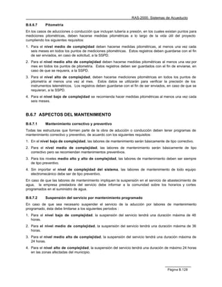 RAS-2000. Sistemas de Acueducto

B.6.6.7     Pitometría
En los casos de aducciones o conducción que incluyan tubería a presión, en los cuales existan puntos para
mediciones pitométricas, deben hacerse medidas pitométricas a lo largo de la vida útil del proyecto
cumpliendo los siguientes requisitos:
1. Para el nivel medio de complejidad deben hacerse medidas pitométricas, al menos una vez cada
   seis meses en todos los puntos de mediciones pitométricas. Estos registros deben guardarse con el fin
   de ser enviados, en caso de solicitud, a la SSPD.
2. Para el nivel medio alto de complejidad deben hacerse medidas pitométricas al menos una vez por
   mes en todos los puntos de pitometría. Estos registros deben ser guardados con el fin de enviarse, en
   caso de que se requiera, a la SSPD.
3. Para el nivel alto de complejidad, deben hacerse mediciones pitométricas en todos los puntos de
   pitometría al menos una vez al mes. Estos datos se utilizarán para verificar la precisión de los
   instrumentos telemétricos. Los registros deben guardarse con el fin de ser enviados, en caso de que se
   requieran, a la SSPD.
4. Para el nivel bajo de complejidad se recomienda hacer medidas pitométricas al menos una vez cada
   seis meses.


B.6.7 ASPECTOS DEL MANTENIMIENTO

B.6.7.1     Mantenimiento correctivo y preventivo
Todas las estructuras que formen parte de la obra de aducción o conducción deben tener programas de
mantenimiento correctivo y preventivo, de acuerdo con los siguientes requisitos:
1. En el nivel bajo de complejidad, las labores de mantenimiento serán básicamente de tipo correctivo.
2. Para el nivel medio de complejidad, las labores de mantenimiento serán básicamente de tipo
   correctivo pero se recomiendan mantenimientos preventivos.
3. Para los niveles medio alto y alto de complejidad, las labores de mantenimiento deben ser siempre
   de tipo preventivo.
4. Sin importar el nivel de complejidad del sistema, las labores de mantenimiento de todo equipo
   electromecánico debe ser de tipo preventivo.
En caso de que las labores de mantenimiento impliquen la suspensión en el servicio de abastecimiento de
agua, la empresa prestadora del servicio debe informar a la comunidad sobre los horarios y cortes
programados en el suministro de agua.

B.6.7.2     Suspensión del servicio por mantenimiento programado
En caso de que sea necesario suspender el servicio de la aducción por labores de mantenimiento
programado, ésta debe limitarse a los siguientes períodos :
1. Para el nivel bajo de complejidad. la suspensión del servicio tendrá una duración máxima de 48
   horas.
2. Para el nivel medio de complejidad, la suspensión del servicio tendrá una duración máxima de 36
   horas.
3. Para el nivel medio alto de complejidad, la suspensión del servicio tendrá una duración máxima de
   24 horas.
4. Para el nivel alto de complejidad, la suspensión del servicio tendrá una duración de máximo 24 horas
   en las zonas afectadas del municipio.



                                                                                       Página B.128
 